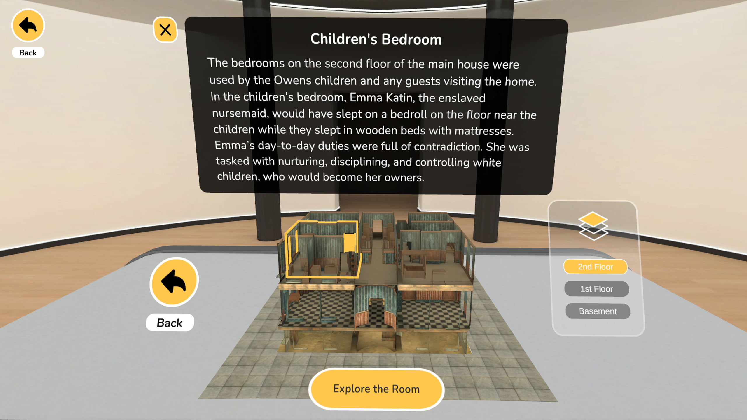 Slavery and Freedom Module: A model of a house sits on a table. The house does not have walls so that users can see the layout and 
                    interact with the rooms. One room is outlined in yellow showing that it has been selected. A screen behind the house reads: Children's Bedroom.
                    The bedrooms on the second floor of the main house were used by the Owens children and any guests visiting the home. In the children's bedroom,
                    Emma Katin, the enslaved nursmaid, would have slept on a bedroll on the floor near the children while they slept in wooden beds with mattresses.
                    Emma's day-to-day duties were full of contradiction. She was tasked with nurturing, disciplining, and controlling white children, who would become 
                    her owners.